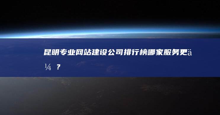 昆明专业网站建设公司排行榜：哪家服务更优？